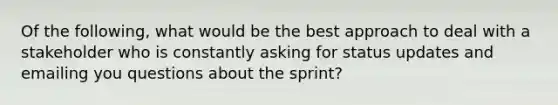 Of the following, what would be the best approach to deal with a stakeholder who is constantly asking for status updates and emailing you questions about the sprint?