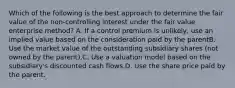 Which of the following is the best approach to determine the fair value of the non-controlling interest under the fair value enterprise method? A. If a control premium is unlikely, use an implied value based on the consideration paid by the parentB. Use the market value of the outstanding subsidiary shares (not owned by the parent).C. Use a valuation model based on the subsidiary's discounted cash flows.D. Use the share price paid by the parent.