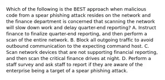 Which of the following is the BEST approach when malicious code from a spear phishing attack resides on the network and the finance department is concerned that scanning the network will slow down work and delay quarter-end reporting? A. Instruct finance to finalize quarter-end reporting, and then perform a scan of the entire network. B. Block all outgoing traffic to avoid outbound communication to the expecting command host. C. Scan network devices that are not supporting financial reporting, and then scan the critical finance drives at night. D. Perform a staff survey and ask staff to report if they are aware of the enterprise being a target of a spear phishing attack.