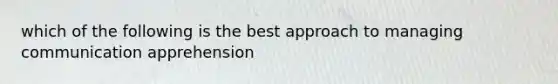 which of the following is the best approach to managing communication apprehension