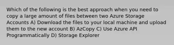 Which of the following is the best approach when you need to copy a large amount of files between two Azure Storage Accounts A) Download the files to your local machine and upload them to the new account B) AzCopy C) Use Azure API Programmatically D) Storage Explorer