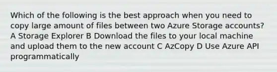 Which of the following is the best approach when you need to copy large amount of files between two Azure Storage accounts? A Storage Explorer B Download the files to your local machine and upload them to the new account C AzCopy D Use Azure API programmatically