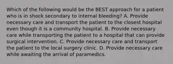 Which of the following would be the BEST approach for a patient who is in shock secondary to internal​ bleeding? A. Provide necessary care and transport the patient to the closest hospital even though it is a community hospital. B. Provide necessary care while transporting the patient to a hospital that can provide surgical intervention. C. Provide necessary care and transport the patient to the local surgery clinic. D. Provide necessary care while awaiting the arrival of paramedics.