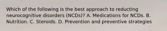 Which of the following is the best approach to reducting neurocognitive disorders (NCDs)? A. Medications for NCDs. B. Nutrition. C. Steroids. D. Prevention and preventive strategies