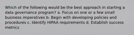 Which of the following would be the best approach in starting a data governance program? a. Focus on one or a few small business imperatives b. Begin with developing policies and procedures c. Identify HIPAA requirements d. Establish success metrics