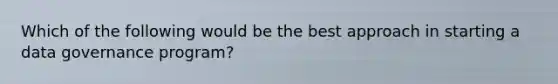 Which of the following would be the best approach in starting a data governance program?