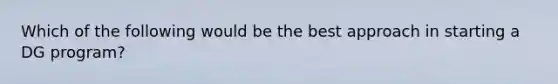 Which of the following would be the best approach in starting a DG program?