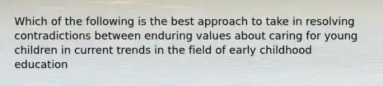 Which of the following is the best approach to take in resolving contradictions between enduring values about caring for young children in current trends in the field of early childhood education