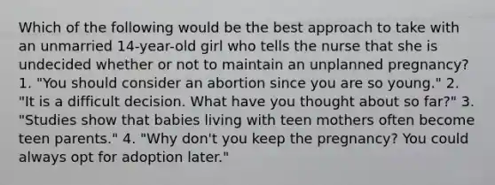 Which of the following would be the best approach to take with an unmarried 14-year-old girl who tells the nurse that she is undecided whether or not to maintain an unplanned pregnancy? 1. "You should consider an abortion since you are so young." 2. "It is a difficult decision. What have you thought about so far?" 3. "Studies show that babies living with teen mothers often become teen parents." 4. "Why don't you keep the pregnancy? You could always opt for adoption later."