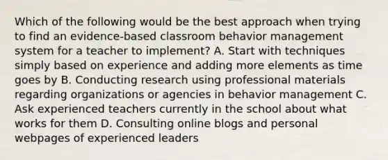 Which of the following would be the best approach when trying to find an evidence-based classroom behavior management system for a teacher to implement? A. Start with techniques simply based on experience and adding more elements as time goes by B. Conducting research using professional materials regarding organizations or agencies in behavior management C. Ask experienced teachers currently in the school about what works for them D. Consulting online blogs and personal webpages of experienced leaders