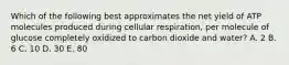 Which of the following best approximates the net yield of ATP molecules produced during cellular respiration, per molecule of glucose completely oxidized to carbon dioxide and water? A. 2 B. 6 C. 10 D. 30 E. 80