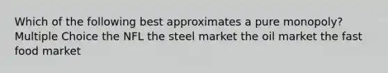 Which of the following best approximates a pure monopoly? Multiple Choice the NFL the steel market the oil market the fast food market