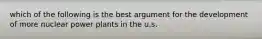 which of the following is the best argument for the development of more nuclear power plants in the u.s.