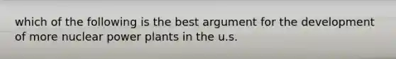 which of the following is the best argument for the development of more nuclear power plants in the u.s.