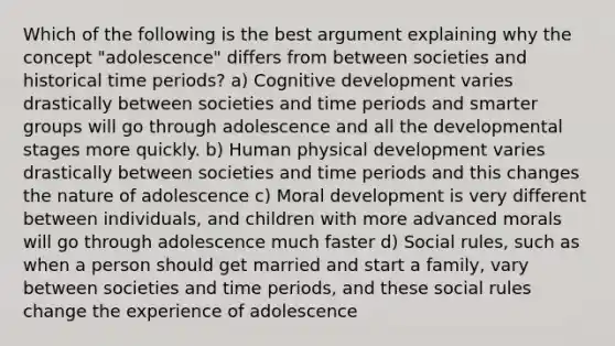 Which of the following is the best argument explaining why the concept "adolescence" differs from between societies and historical time periods? a) Cognitive development varies drastically between societies and time periods and smarter groups will go through adolescence and all the developmental stages more quickly. b) Human physical development varies drastically between societies and time periods and this changes the nature of adolescence c) Moral development is very different between individuals, and children with more advanced morals will go through adolescence much faster d) Social rules, such as when a person should get married and start a family, vary between societies and time periods, and these social rules change the experience of adolescence