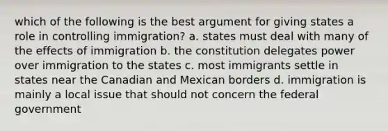 which of the following is the best argument for giving states a role in controlling immigration? a. states must deal with many of the effects of immigration b. the constitution delegates power over immigration to the states c. most immigrants settle in states near the Canadian and Mexican borders d. immigration is mainly a local issue that should not concern the federal government