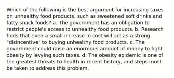 Which of the following is the best argument for increasing taxes on unhealthy food products, such as sweetened soft drinks and fatty snack foods? a. The government has an obligation to restrict people's access to unhealthy food products. b. Research finds that even a small increase in cost will act as a strong "disincentive" to buying unhealthy food products. c. The government could raise an enormous amount of money to fight obesity by levying such taxes. d. The obesity epidemic is one of the greatest threats to health in recent history, and steps must be taken to address this problem.