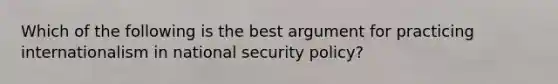 Which of the following is the best argument for practicing internationalism in national security policy?