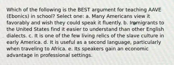 Which of the following is the BEST argument for teaching AAVE (Ebonics) in school? Select one: a. Many Americans view it favorably and wish they could speak it fluently. b. Immigrants to the United States find it easier to understand than other English dialects. c. It is one of the few living relics of the slave culture in early America. d. It is useful as a second language, particularly when traveling to Africa. e. Its speakers gain an economic advantage in professional settings.