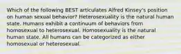 Which of the following BEST articulates Alfred Kinsey's position on human sexual behavior? Heterosexuality is the natural human state. Humans exhibit a continuum of behaviors from homosexual to heterosexual. Homosexuality is the natural human state. All humans can be categorized as either homosexual or heterosexual.