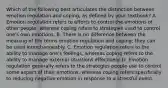 Which of the following best articulates the distinction between emotion regulation and coping, as defined by your textbook? A. Emotion regulation refers to efforts to control the emotions of other people, whereas coping refers to strategies used to control one's own emotions. B. There is no difference between the meaning of the terms emotion regulation and coping; they can be used interchangeably. C. Emotion regulation refers to the ability to manage one's feelings, whereas coping refers to the ability to manage external situations effectively. D. Emotion regulation generally refers to the strategies people use to control some aspect of their emotions, whereas coping refers specifically to reducing negative emotion in response to a stressful event.