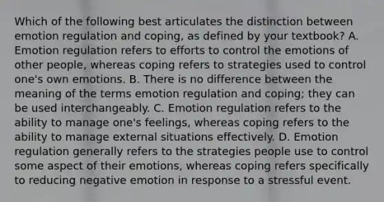 Which of the following best articulates the distinction between emotion regulation and coping, as defined by your textbook? A. Emotion regulation refers to efforts to control the emotions of other people, whereas coping refers to strategies used to control one's own emotions. B. There is no difference between the meaning of the terms emotion regulation and coping; they can be used interchangeably. C. Emotion regulation refers to the ability to manage one's feelings, whereas coping refers to the ability to manage external situations effectively. D. Emotion regulation generally refers to the strategies people use to control some aspect of their emotions, whereas coping refers specifically to reducing negative emotion in response to a stressful event.