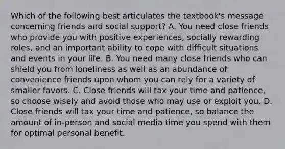 Which of the following best articulates the textbook's message concerning friends and social support? A. You need close friends who provide you with positive experiences, socially rewarding roles, and an important ability to cope with difficult situations and events in your life. B. You need many close friends who can shield you from loneliness as well as an abundance of convenience friends upon whom you can rely for a variety of smaller favors. C. Close friends will tax your time and patience, so choose wisely and avoid those who may use or exploit you. D. Close friends will tax your time and patience, so balance the amount of in-person and social media time you spend with them for optimal personal benefit.