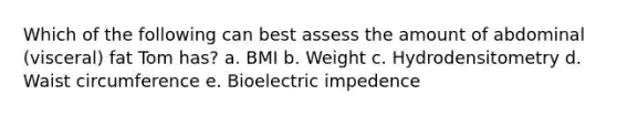 Which of the following can best assess the amount of abdominal (visceral) fat Tom has? a. BMI b. Weight c. Hydrodensitometry d. Waist circumference e. Bioelectric impedence