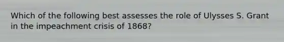 Which of the following best assesses the role of Ulysses S. Grant in the impeachment crisis of 1868?