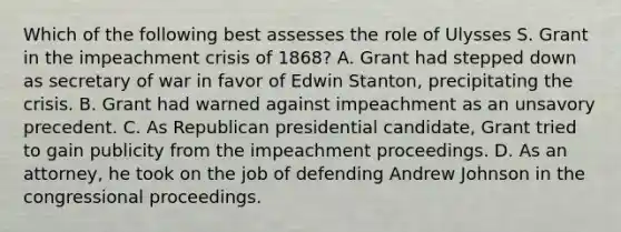 Which of the following best assesses the role of Ulysses S. Grant in the impeachment crisis of 1868? A. Grant had stepped down as secretary of war in favor of Edwin Stanton, precipitating the crisis. B. Grant had warned against impeachment as an unsavory precedent. C. As Republican presidential candidate, Grant tried to gain publicity from the impeachment proceedings. D. As an attorney, he took on the job of defending Andrew Johnson in the congressional proceedings.