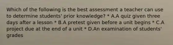 Which of the following is the best assessment a teacher can use to determine students' prior knowledge? * A.A quiz given three days after a lesson * B.A pretest given before a unit begins * C.A project due at the end of a unit * D.An examination of students' grades