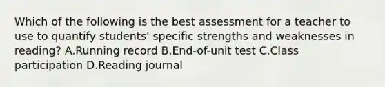 Which of the following is the best assessment for a teacher to use to quantify students' specific strengths and weaknesses in reading? A.Running record B.End-of-unit test C.Class participation D.Reading journal