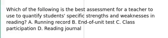 Which of the following is the best assessment for a teacher to use to quantify students' specific strengths and weaknesses in reading? A. Running record B. End-of-unit test C. Class participation D. Reading journal