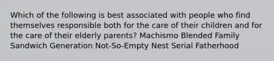 Which of the following is best associated with people who find themselves responsible both for the care of their children and for the care of their elderly parents? Machismo Blended Family Sandwich Generation Not-So-Empty Nest Serial Fatherhood