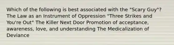 Which of the following is best associated with the "Scary Guy"? The Law as an Instrument of Oppression "Three Strikes and You're Out" The Killer Next Door Promotion of acceptance, awareness, love, and understanding The Medicalization of Deviance