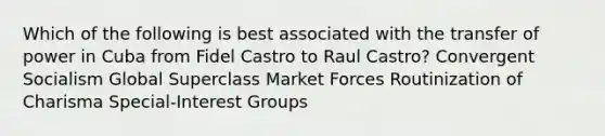 Which of the following is best associated with the transfer of power in Cuba from Fidel Castro to Raul Castro? Convergent Socialism Global Superclass Market Forces Routinization of Charisma Special-Interest Groups