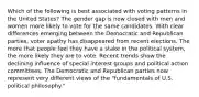 Which of the following is best associated with voting patterns in the United States? The gender gap is now closed with men and women more likely to vote for the same candidates. With clear differences emerging between the Democratic and Republican parties, voter apathy has disappeared from recent elections. The more that people feel they have a stake in the political system, the more likely they are to vote. Recent trends show the declining influence of special interest groups and political action committees. The Democratic and Republican parties now represent very different views of the "fundamentals of U.S. political philosophy."