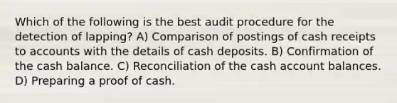 Which of the following is the best audit procedure for the detection of lapping? A) Comparison of postings of cash receipts to accounts with the details of cash deposits. B) Confirmation of the cash balance. C) Reconciliation of the cash account balances. D) Preparing a proof of cash.