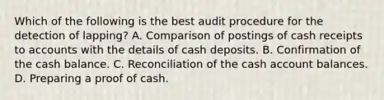 Which of the following is the best audit procedure for the detection of lapping? A. Comparison of postings of cash receipts to accounts with the details of cash deposits. B. Confirmation of the cash balance. C. Reconciliation of the cash account balances. D. Preparing a proof of cash.