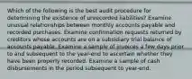 Which of the following is the best audit procedure for determining the existence of unrecorded liabilities? Examine unusual relationships between monthly accounts payable and recorded purchases. Examine confirmation requests returned by creditors whose accounts are on a subsidiary trial balance of accounts payable. Examine a sample of invoices a few days prior to and subsequent to the year-end to ascertain whether they have been properly recorded. Examine a sample of cash disbursements in the period subsequent to year-end.