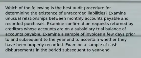 Which of the following is the best audit procedure for determining the existence of unrecorded liabilities? Examine unusual relationships between monthly accounts payable and recorded purchases. Examine confirmation requests returned by creditors whose accounts are on a subsidiary trial balance of accounts payable. Examine a sample of invoices a few days prior to and subsequent to the year-end to ascertain whether they have been properly recorded. Examine a sample of cash disbursements in the period subsequent to year-end.