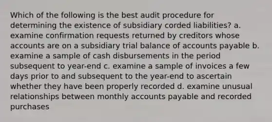 Which of the following is the best audit procedure for determining the existence of subsidiary corded liabilities? a. examine confirmation requests returned by creditors whose accounts are on a subsidiary trial balance of accounts payable b. examine a sample of cash disbursements in the period subsequent to year-end c. examine a sample of invoices a few days prior to and subsequent to the year-end to ascertain whether they have been properly recorded d. examine unusual relationships between monthly accounts payable and recorded purchases