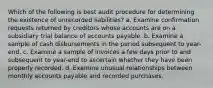 Which of the following is best audit procedure for determining the existence of unrecorded liabilities? a. Examine confirmation requests returned by creditors whose accounts are on a subsidiary trial balance of accounts payable. b. Examine a sample of cash disbursements in the period subsequent to year-end. c. Examine a sample of invoices a few days prior to and subsequent to year-end to ascertain whether they have been properly recorded. d. Examine unusual relationships between monthly accounts payable and recorded purchases.