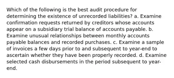 Which of the following is the best audit procedure for determining the existence of unrecorded liabilities? a. Examine confirmation requests returned by creditors whose accounts appear on a subsidiary trial balance of accounts payable. b. Examine unusual relationships between monthly accounts payable balances and recorded purchases. c. Examine a sample of invoices a few days prior to and subsequent to year-end to ascertain whether they have been properly recorded. d. Examine selected cash disbursements in the period subsequent to year-end.