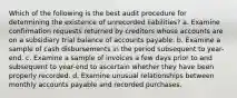 Which of the following is the best audit procedure for determining the existence of unrecorded liabilities? a. Examine confirmation requests returned by creditors whose accounts are on a subsidiary trial balance of accounts payable. b. Examine a sample of cash disbursements in the period subsequent to year-end. c. Examine a sample of invoices a few days prior to and subsequent to year-end to ascertain whether they have been properly recorded. d. Examine unusual relationships between monthly accounts payable and recorded purchases.