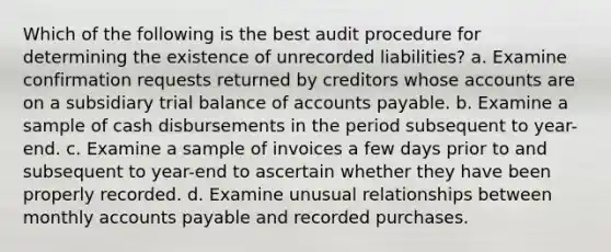 Which of the following is the best audit procedure for determining the existence of unrecorded liabilities? a. Examine confirmation requests returned by creditors whose accounts are on a subsidiary trial balance of <a href='https://www.questionai.com/knowledge/kWc3IVgYEK-accounts-payable' class='anchor-knowledge'>accounts payable</a>. b. Examine a sample of cash disbursements in the period subsequent to year-end. c. Examine a sample of invoices a few days prior to and subsequent to year-end to ascertain whether they have been properly recorded. d. Examine unusual relationships between monthly accounts payable and recorded purchases.