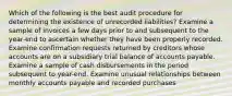 Which of the following is the best audit procedure for determining the existence of unrecorded liabilities? Examine a sample of invoices a few days prior to and subsequent to the year-end to ascertain whether they have been properly recorded. Examine confirmation requests returned by creditors whose accounts are on a subsidiary trial balance of accounts payable. Examine a sample of cash disbursements in the period subsequent to year-end. Examine unusual relationships between monthly accounts payable and recorded purchases