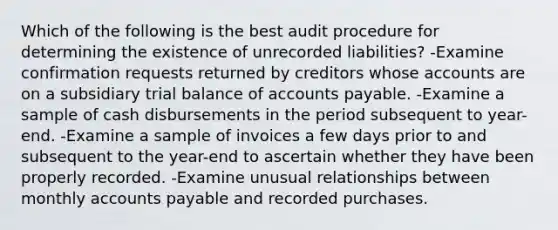 Which of the following is the best audit procedure for determining the existence of unrecorded liabilities? -Examine confirmation requests returned by creditors whose accounts are on a subsidiary trial balance of accounts payable. -Examine a sample of cash disbursements in the period subsequent to year-end. -Examine a sample of invoices a few days prior to and subsequent to the year-end to ascertain whether they have been properly recorded. -Examine unusual relationships between monthly accounts payable and recorded purchases.