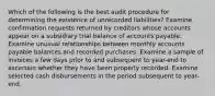 Which of the following is the best audit procedure for determining the existence of unrecorded liabilities? Examine confirmation requests returned by creditors whose accounts appear on a subsidiary trial balance of accounts payable. Examine unusual relationships between monthly accounts payable balances and recorded purchases. Examine a sample of invoices a few days prior to and subsequent to year-end to ascertain whether they have been properly recorded. Examine selected cash disbursements in the period subsequent to year-end.