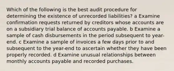 Which of the following is the best audit procedure for determining the existence of unrecorded liabilities? a Examine confirmation requests returned by creditors whose accounts are on a subsidiary trial balance of accounts payable. b Examine a sample of cash disbursements in the period subsequent to year-end. c Examine a sample of invoices a few days prior to and subsequent to the year-end to ascertain whether they have been properly recorded. d Examine unusual relationships between monthly accounts payable and recorded purchases.